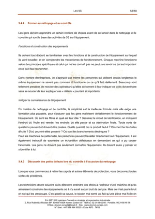 LES 5S 53/80
5.4.2 Former au nettoyage et au contrôle
Les gens doivent apprendre un certain nombre de choses avant de se lancer dans le nettoyage et le
contrôle qui sont la base des activités de 5S sur l'équipement.
Fonctions et construction des équipements
Ils doivent tout d'abord se familiariser avec les fonctions et la construction de l'équipement sur lequel
ils vont travailler, et en comprendre les mécanismes de fonctionnement. Chaque machine fonctionne
selon des principes spécifiques et celui qui ne les connaît pas ne peut pas savoir ce qui est important
et ce qu'il faut rechercher.
Dans nombre d'entreprises, on s'aperçoit que même les personnes qui utilisent depuis longtemps le
même équipement ne savent pas comment il fonctionne ou ce qu'il fait réellement. Beaucoup sont
tellement pressées de recruter des opérateurs qu'elles se bornent à leur indiquer ce qu'ils doivent faire
sans se soucier de leur expliquer ces « détails » pourtant si importants.
Intégrer la connaissance de l'équipement
En matière de nettoyage et de contrôle, la simplicité est la meilleure formule mais elle exige une
formation plus poussée, pour s'assurer que les gens maîtrisent véritablement le fonctionnement de
l'équipement. Où sont les filtres et quel est leur rôle ? Dessinez le circuit de lubrification, en indiquant
l'endroit où l'huile est versée, les endroits où elle passe et sa destination finale. Toute sorte de
questions peuvent et doivent être posées. Quelle quantité de ce produit faut-il ? Où chercher les fuites
d'huile ? D'où peuvent-elles provenir ? Où sont les branchements électriques ?
Pour les machines de petite taille, les personnes peuvent travailler directement sur l'équipement. Il est
également instructif de soumettre un échantillon défectueux en demandant ce qui a pu causer
l'anomalie. Les gens ne doivent pas seulement connaître l'équipement. Ils doivent aussi y penser et
s'identifier à lui.
5.4.3 Découvrir des petits défauts lors du contrôle à l'occasion du nettoyage
Lorsque vous commencez à retirer les capots et autres éléments de protection, vous découvrez toutes
sortes de problèmes.
Les techniciens disent souvent qu'ils détestent entendre des chocs à l'intérieur d'une machine et qu'ils
aimeraient construire des équipements où il n'y aurait aucun bruit de ce type. Mais ce n'est pas le bruit
en soi qui les préoccupe. C'est plutôt sa cause, le boulon mal serré qui fait qu'une pièce mal fixée en
Eric METAIS Ingénieur-Conseil en stratégie et organisation industrielle
2, Rue Robert Le Ricolais BP. 60468 44304 Nantes Cedex 03 - Tél/Fax. 02 51 89 02 66 - Portable. 06 24 88 48 06
E.Mail. devinci.conseil@tiscali.fr - Site. www.devinci-conseil.com
N° Siret : 447 988 494 00020 - Code APE : 741G
 