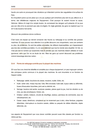54/80 16/01/2017
heurte une autre en provoquant des vibrations qui s'étendent comme des vaguelettes à la surface de
l'eau.
Ils s'inquiètent parce qu'une pièce qui a du jeu quelque part entraînera plus tard du jeu ailleurs et, à
terme, des défaillances majeures de l'équipement. C'est pourquoi ils veulent trouver la cause,
l'éliminer. Même s'il s'agit d'un simple boulon, ils connaissent les dangers qu'il présente s'il ne joue
pas son rôle et ils ne prennent pas cela à la légère. En règle générale, les gens ne repèrent que 5 à
20 % des boulons mal serrés.
Découvrir des problèmes donne confiance
C'est toute une équipe qui devrait consacrer des heures au nettoyage et au contrôle des grosses
machines. Et vous pouvez vous attendre à ce qu'elle découvre une cinquantaine, voire une centaine
ou plus, de problèmes. Ce sont les petites anomalies, les défauts imperceptibles, qui n'apparaissent
pas lors des contrôles journaliers. Il y en aura tellement que tout le monde sera stupéfait. En fait, ce
n'est pas tant le nombre qui surprendra mais la pensée que ces machines étaient utilisées en toute
ignorance, sans que l'on ne se doute de rien. Mais les gens qui auront découvert ces problèmes
croiront davantage dans leur action.
5.4.4 Points de nettoyage-contrôle pour la plupart des machines
S'il vous faut une check-list détaillée et complète pour chaque équipement, on peut regrouper certains
des principaux points communs à la plupart des machines. Ils sont énumérés ici en fonction de
l'aspect visible.
 Nettoyage: saleté, bouchons de crasse, moutons, rouille, fuîtes, etc.
 Huile: carter vide, niveau trop bas, fuite, filtre encrassé, huile sale, tuyaux sales ou déformés,
buses d'évacuation bouchées, joint usé ou déchiré, etc.
 Serrage: boulons mal serrés, soudures cassées, pièces ayant du jeu, bruit de vibration ou de
choc, jeu des amortisseurs, friction, etc.
 Chaleur: carters, moteurs, circuits de chauffage, essieux, panneaux de commande, eaux de
refroidissement, etc.
 Casse: casse, ébréchure, compteurs qui ne reviennent pas à zéro, vitres fendues, poignées
détachées, interrupteurs ou boutons cassés, câbles ou paquets de câbles détachés, objets
déformés, etc.
Les aspects de l'équipement que vous devez contrôler peuvent aussi être classés par fonction ou
même par lieu.
Eric METAIS Ingénieur-Conseil en stratégie et organisation industrielle
2, Rue Robert Le Ricolais BP. 60468 44304 Nantes Cedex 03 - Tél/Fax. 02 51 89 02 66 - Portable. 06 24 88 48 06
E.Mail. devinci.conseil@tiscali.fr - Site. www.devinci-conseil.com
N° Siret : 447 988 494 00020 - Code APE : 741G
 