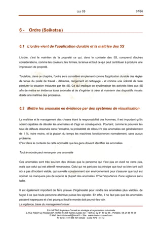 LES 5S 57/80
6 - Ordre (Seiketsu)
6.1 L’ordre vient de l’application durable et la maîtrise des 5S
L'ordre, c'est le maintien de la propreté ce qui, dans le contexte des 5S, comprend d'autres
considérations, comme les couleurs, les formes, la tenue et tout ce qui peut contribuer à produire une
impression de propreté.
Toutefois, dans ce chapitre, l'ordre sera considéré simplement comme l'application durable des règles
de tenue du poste de travail - débarras, rangement et nettoyage - et comme une volonté de faire
perdurer la situation instaurée par les 5S. Ce qui implique de systématiser les activités liées aux 5S
afin de mettre en évidence toute anomalie et de s'ingénier à créer et maintenir des dispositifs visuels
d'aide à la maîtrise des processus.
6.2 Mettre les anomalie en évidence par des systèmes de visualisation
La maîtrise et le management des choses étant la responsabilité des hommes, il est important qu'ils
soient capables de déceler les anomalies et d'agir en conséquence. Pourtant, comme le prouvent les
taux de défauts observés dans l'industrie, la probabilité de découvrir des anomalies est généralement
de 1 %, voire moins, et la plupart du temps les machines fonctionneront normalement, sans aucun
problème.
C'est dans le contexte de cette normalité que les gens doivent identifier les anomalies.
Tout le monde peut remarquer une anomalie
Ces anomalies sont très souvent des choses que la personne qui n'est pas en éveil ne verra pas,
mais que celui qui est attentif remarquera. Celui qui ne part pas du principe que tout va bien tant qu'il
n'y a pas d'incident visible, qui surveille constamment son environnement pour s'assurer que tout est
normal, ne manquera pas de repérer la plupart des anomalies. D'où l'importance d'une vigilance sans
faille.
Il est également important de faire preuve d'ingéniosité pour rendre les anomalies plus visibles, de
façon à ce que toute personne attentive puisse les signaler. En effet, il ne faut pas que les anomalies
passent inaperçues et c'est pourquoi tout le monde doit pouvoir les voir.
La vigilance, base du management visuel
Eric METAIS Ingénieur-Conseil en stratégie et organisation industrielle
2, Rue Robert Le Ricolais BP. 60468 44304 Nantes Cedex 03 - Tél/Fax. 02 51 89 02 66 - Portable. 06 24 88 48 06
E.Mail. devinci.conseil@tiscali.fr - Site. www.devinci-conseil.com
N° Siret : 447 988 494 00020 - Code APE : 741G
 