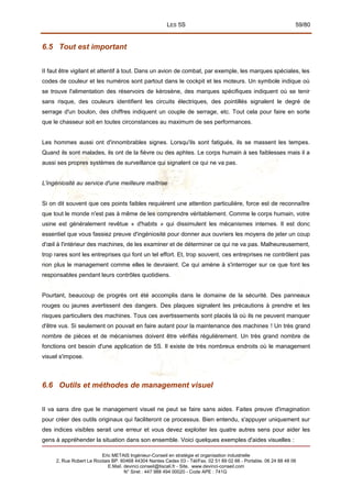 LES 5S 59/80
6.5 Tout est important
II faut être vigilant et attentif à tout. Dans un avion de combat, par exemple, les marques spéciales, les
codes de couleur et les numéros sont partout dans le cockpit et les moteurs. Un symbole indique où
se trouve l'alimentation des réservoirs de kérosène, des marques spécifiques indiquent où se tenir
sans risque, des couleurs identifient les circuits électriques, des pointillés signalent le degré de
serrage d'un boulon, des chiffres indiquent un couple de serrage, etc. Tout cela pour faire en sorte
que le chasseur soit en toutes circonstances au maximum de ses performances.
Les hommes aussi ont d'innombrables signes. Lorsqu'ils sont fatigués, ils se massent les tempes.
Quand ils sont malades, ils ont de la fièvre ou des aphtes. Le corps humain à ses faiblesses mais il a
aussi ses propres systèmes de surveillance qui signalent ce qui ne va pas.
L'ingéniosité au service d'une meilleure maîtrise
Si on dit souvent que ces points faibles requièrent une attention particulière, force est de reconnaître
que tout le monde n'est pas à même de les comprendre véritablement. Comme le corps humain, votre
usine est généralement revêtue « d'habits » qui dissimulent les mécanismes internes. Il est donc
essentiel que vous fassiez preuve d'ingéniosité pour donner aux ouvriers les moyens de jeter un coup
d'œil à l'intérieur des machines, de les examiner et de déterminer ce qui ne va pas. Malheureusement,
trop rares sont les entreprises qui font un tel effort. Et, trop souvent, ces entreprises ne contrôlent pas
non plus le management comme elles le devraient. Ce qui amène à s'interroger sur ce que font les
responsables pendant leurs contrôles quotidiens.
Pourtant, beaucoup de progrès ont été accomplis dans le domaine de la sécurité. Des panneaux
rouges ou jaunes avertissent des dangers. Des plaques signalent les précautions à prendre et les
risques particuliers des machines. Tous ces avertissements sont placés là où ils ne peuvent manquer
d'être vus. Si seulement on pouvait en faire autant pour la maintenance des machines ! Un très grand
nombre de pièces et de mécanismes doivent être vérifiés régulièrement. Un très grand nombre de
fonctions ont besoin d'une application de 5S. Il existe de très nombreux endroits où le management
visuel s'impose.
6.6 Outils et méthodes de management visuel
II va sans dire que le management visuel ne peut se faire sans aides. Faites preuve d'imagination
pour créer des outils originaux qui faciliteront ce processus. Bien entendu, s'appuyer uniquement sur
des indices visibles serait une erreur et vous devez exploiter les quatre autres sens pour aider les
gens à appréhender la situation dans son ensemble. Voici quelques exemples d'aides visuelles :
Eric METAIS Ingénieur-Conseil en stratégie et organisation industrielle
2, Rue Robert Le Ricolais BP. 60468 44304 Nantes Cedex 03 - Tél/Fax. 02 51 89 02 66 - Portable. 06 24 88 48 06
E.Mail. devinci.conseil@tiscali.fr - Site. www.devinci-conseil.com
N° Siret : 447 988 494 00020 - Code APE : 741G
 