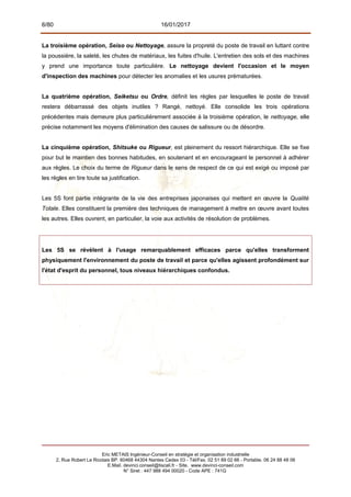 6/80 16/01/2017
La troisième opération, Seiso ou Nettoyage, assure la propreté du poste de travail en luttant contre
la poussière, la saleté, les chutes de matériaux, les fuites d'huile. L'entretien des sols et des machines
y prend une importance toute particulière. Le nettoyage devient l'occasion et le moyen
d'inspection des machines pour détecter les anomalies et les usures prématurées.
La quatrième opération, Seiketsu ou Ordre, définit les règles par lesquelles le poste de travail
restera débarrassé des objets inutiles ? Rangé, nettoyé. Elle consolide les trois opérations
précédentes mais demeure plus particulièrement associée à la troisième opération, le nettoyage, elle
précise notamment les moyens d'élimination des causes de salissure ou de désordre.
La cinquième opération, Shitsuke ou Rigueur, est pleinement du ressort hiérarchique. Elle se fixe
pour but le maintien des bonnes habitudes, en soutenant et en encourageant le personnel à adhérer
aux règles. Le choix du terme de Rigueur dans le sens de respect de ce qui est exigé ou imposé par
les règles en tire toute sa justification.
Les 5S font partie intégrante de la vie des entreprises japonaises qui mettent en œuvre la Qualité
Totale. Elles constituent la première des techniques de management à mettre en œuvre avant toutes
les autres. Elles ouvrent, en particulier, la voie aux activités de résolution de problèmes.
Les 5S se révèlent à l'usage remarquablement efficaces parce qu'elles transforment
physiquement l'environnement du poste de travail et parce qu'elles agissent profondément sur
l'état d'esprit du personnel, tous niveaux hiérarchiques confondus.
Eric METAIS Ingénieur-Conseil en stratégie et organisation industrielle
2, Rue Robert Le Ricolais BP. 60468 44304 Nantes Cedex 03 - Tél/Fax. 02 51 89 02 66 - Portable. 06 24 88 48 06
E.Mail. devinci.conseil@tiscali.fr - Site. www.devinci-conseil.com
N° Siret : 447 988 494 00020 - Code APE : 741G
 