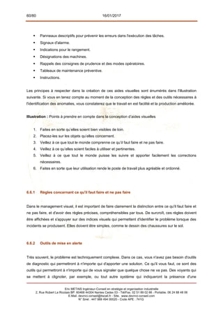 60/80 16/01/2017
 Panneaux descriptifs pour prévenir les erreurs dans l'exécution des tâches.
 Signaux d'alarme.
 Indications pour le rangement.
 Désignations des machines.
 Rappels des consignes de prudence et des modes opératoires.
 Tableaux de maintenance préventive.
 Instructions.
Les principes à respecter dans la création de ces aides visuelles sont énumérés dans l'illustration
suivante. Si vous en tenez compte au moment de la conception des règles et des outils nécessaires à
l'identification des anomalies, vous constaterez que le travail en est facilité et la production améliorée.
Illustration : Points à prendre en compte dans la conception d’aides visuelles
1. Faites en sorte qu’elles soient bien visibles de loin.
2. Placez-les sur les objets qu’elles concernent.
3. Veillez à ce que tout le monde comprenne ce qu’il faut faire et ne pas faire.
4. Veillez à ce qu’elles soient faciles à utiliser et pertinentes.
5. Veillez à ce que tout le monde puisse les suivre et apporter facilement les corrections
nécessaires.
6. Faites en sorte que leur utilisation rende le poste de travail plus agréable et ordonné.
6.6.1 Règles concernant ce qu'il faut faire et ne pas faire
Dans le management visuel, il est important de faire clairement la distinction entre ce qu'il faut faire et
ne pas faire, et d'avoir des règles précises, compréhensibles par tous. De surcroît, ces règles doivent
être affichées et s'appuyer sur des indices visuels qui permettent d'identifier le problème lorsque des
incidents se produisent. Elles doivent être simples, comme le dessin des chaussures sur le sol.
6.6.2 Outils de mise en alerte
Très souvent, le problème est techniquement complexe. Dans ce cas, vous n'avez pas besoin d'outils
de diagnostic qui permettront à n'importe qui d'apporter une solution. Ce qu'il vous faut, ce sont des
outils qui permettront à n'importe qui de vous signaler que quelque chose ne va pas. Des voyants qui
se mettent à clignoter, par exemple, ou tout autre système qui indiqueront la présence d'une
Eric METAIS Ingénieur-Conseil en stratégie et organisation industrielle
2, Rue Robert Le Ricolais BP. 60468 44304 Nantes Cedex 03 - Tél/Fax. 02 51 89 02 66 - Portable. 06 24 88 48 06
E.Mail. devinci.conseil@tiscali.fr - Site. www.devinci-conseil.com
N° Siret : 447 988 494 00020 - Code APE : 741G
 