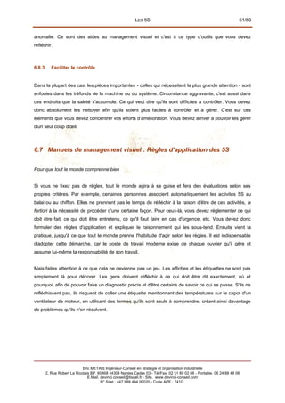 LES 5S 61/80
anomalie. Ce sont des aides au management visuel et c'est à ce type d'outils que vous devez
réfléchir.
6.6.3 Faciliter le contrôle
Dans la plupart des cas, les pièces importantes - celles qui nécessitent la plus grande attention - sont
enfouies dans les tréfonds de la machine ou du système. Circonstance aggravante, c'est aussi dans
ces endroits que la saleté s'accumule. Ce qui veut dire qu'ils sont difficiles à contrôler. Vous devez
donc absolument les nettoyer afin qu'ils soient plus faciles à contrôler et à gérer. C'est sur ces
éléments que vous devez concentrer vos efforts d'amélioration. Vous devez arriver à pouvoir les gérer
d'un seul coup d'œil.
6.7 Manuels de management visuel : Règles d’application des 5S
Pour que tout le monde comprenne bien
Si vous ne fixez pas de règles, tout le monde agira à sa guise et fera des évaluations selon ses
propres critères. Par exemple, certaines personnes associent automatiquement les activités 5S au
balai ou au chiffon. Elles ne prennent pas le temps de réfléchir à la raison d'être de ces activités, a
fortiori à la nécessité de procéder d'une certaine façon. Pour ceux-là, vous devez réglementer ce qui
doit être fait, ce qui doit être entretenu, ce qu'il faut faire en cas d'urgence, etc. Vous devez donc
formuler des règles d'application et expliquer le raisonnement qui les sous-tend. Ensuite vient la
pratique, jusqu'à ce que tout le monde prenne l'habitude d'agir selon les règles. Il est indispensable
d'adopter cette démarche, car le poste de travail moderne exige de chaque ouvrier qu'il gère et
assume lui-même la responsabilité de son travail.
Mais faites attention à ce que cela ne devienne pas un jeu. Les affiches et les étiquettes ne sont pas
simplement là pour décorer. Les gens doivent réfléchir à ce qui doit être dit exactement, où et
pourquoi, afin de pouvoir faire un diagnostic précis et d'être certains de savoir ce qui se passe. S'ils ne
réfléchissent pas, ils risquent de coller une étiquette mentionnant des températures sur le capot d'un
ventilateur de moteur, en utilisant des termes qu'ils sont seuls à comprendre, créant ainsi davantage
de problèmes qu'ils n'en résolvent.
Eric METAIS Ingénieur-Conseil en stratégie et organisation industrielle
2, Rue Robert Le Ricolais BP. 60468 44304 Nantes Cedex 03 - Tél/Fax. 02 51 89 02 66 - Portable. 06 24 88 48 06
E.Mail. devinci.conseil@tiscali.fr - Site. www.devinci-conseil.com
N° Siret : 447 988 494 00020 - Code APE : 741G
 