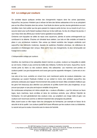 62/80 16/01/2017
6.8 Le codage par couleurs
On constate depuis quelques années des changements majeurs dans les usines japonaises.
Aujourd'hui, les jeunes n'hésitent pas à refuser de faire des tâches salissantes et ils ne se précipitent
pas sur les offres d'emplois dans les usines. Il est facile de clamer que les Jeunes générations se sont
ramollies mais c'est oublier que les gens passent la majeure partie de leur vie au travail et qu'il n'y a
aucune raison pour qu'ils fassent quelque chose qui ne leur plaît pas. Au lieu de critiquer les jeunes, il
vaut mieux faire des efforts pour rendre l'usine agréable et accueillante.
Certaines sont équipées de salles de repos avec aquariums, plantes et autres aménagements qui
contribuent à la détente. D'autres ont climatisé leurs ateliers. Les toits en tôle ondulée ont laissé la
place à une architecture moderne. Des usines qui étaient autrefois des hangars améliorés sont
aujourd'hui des bâtiments modernes, équipés de systèmes d'isolation phonique, de collecteurs de
poussière et d'éclairages bien conçus. Mais parmi tous ces changements, le plus remarquable est
l'usage de la couleur.
L'indispensable codage par couleurs
Autrefois, les machines et les salopettes étaient marrons ou grises, couleurs sur lesquelles la saleté
se voit moins. C'était un peu comme les treillis des militaires, l'uniforme de l'usine. Aujourd'hui, tout le
monde porte du blanc ou des couleurs claires, très salissantes. Les machines sont peintes en
couleurs pastel. Les gros équipements sont aussi gais que les appareils ménagers. L'usine est un arc-
en-ciel.
Les sols et les murs, autrefois en ciment brut, sont maintenant peints de couleurs éclatantes. Les
entreprises qui avaient l'habitude d'utiliser ce qui coûtait le moins cher achètent aujourd'hui des
peintures coûteuses pour égayer l'environnement des postes de travail. Elles constatent d'ailleurs que
les gens font beaucoup plus attention aux peintures et qu'elles durent donc plus longtemps, ce qui
prouve que payer un peu plus est toujours rentable à long terme.
De nombreuses entreprises ont même adopté des « couleurs officielles », que l'on retrouve sur leurs
logos, leurs machines, leurs en-têtes et dans de nombreux endroits, pour affirmer l'identité de
l'entreprise. Ce sont généralement des couleurs vives, qui projettent une image nette et gaie. Les
couleurs sont reconnues comme un élément important des campagnes de publicité.
Elles Jouent aussi un rôle majeur dans les campagnes de l'entreprise, par exemple en faveur de la
sécurité et de la qualité. Les couleurs pastel sont aussi efficaces que les couleurs vives ou éclatantes.
Le secret est que la couleur s'accorde avec la nature de l'activité.
Eric METAIS Ingénieur-Conseil en stratégie et organisation industrielle
2, Rue Robert Le Ricolais BP. 60468 44304 Nantes Cedex 03 - Tél/Fax. 02 51 89 02 66 - Portable. 06 24 88 48 06
E.Mail. devinci.conseil@tiscali.fr - Site. www.devinci-conseil.com
N° Siret : 447 988 494 00020 - Code APE : 741G
 