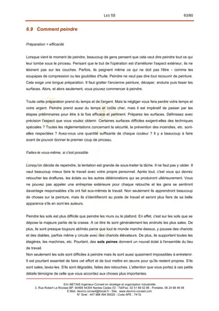 LES 5S 63/80
6.9 Comment peindre
Préparation = efficacité
Lorsque vient le moment de peindre, beaucoup de gens pensent que cela veut dire peindre tout ce qui
leur tombe sous le pinceau. Pensant que le but de l'opération est d'améliorer l'aspect extérieur, ils ne
lésinent pas sur les couches. Parfois, ils peignent même ce qui ne doit pas l'être - comme les
soupapes de compression ou les goulottes d'huile. Peindre ne veut pas dire tout recouvrir de peinture.
Cela exige une longue préparation. Il faut gratter l'ancienne peinture, décaper, enduire puis lisser les
surfaces. Alors, et alors seulement, vous pouvez commencer à peindre.
Toute cette préparation prend du temps et de l'argent. Mais la négliger vous fera perdre votre temps et
votre argent. Peindre prend aussi du temps et coûte cher, mais il est impératif de passer par les
étapes préliminaires pour être à la fois efficace et pertinent. Préparez les surfaces. Définissez avec
précision l'aspect que vous voulez obtenir. Certaines surfaces difficiles exigent-elles des techniques
spéciales ? Toutes les réglementations concernant la sécurité, la prévention des incendies, etc. sont-
elles respectées ? Avez-vous une quantité suffisante de chaque couleur ? Il y a beaucoup à faire
avant de pouvoir donner le premier coup de pinceau.
Faites-le vous-même, si c'est possible
Lorsqu'on décide de repeindre, la tentation est grande de sous-traiter la tâche. Il ne faut pas y céder. Il
vaut beaucoup mieux faire le travail avec votre propre personnel. Après tout, c'est vous qui devrez
retoucher les éraflures, les éclats ou les autres détériorations qui se produiront ultérieurement. Vous
ne pouvez pas appeler une entreprise extérieure pour chaque retouche et les gens se sentiront
davantage responsables s'ils ont fait eux-mêmes le travail. Non seulement ils apprendront beaucoup
de choses sur la peinture, mais ils s'identifieront au poste de travail et seront plus fiers de sa belle
apparence s'ils en sont les auteurs.
Peindre les sols est plus difficile que peindre les murs ou le plafond. En effet, c'est sur les sols que se
dépose la majeure partie de la crasse. A ce titre ils sont généralement les endroits les plus sales. De
plus, ils sont presque toujours abîmés parce que tout le monde marche dessus, y pousse des chariots
et des diables, parfois même y circule avec des chariots élévateurs. De plus, ils supportent toutes les
étagères, les machines, etc. Pourtant, des sols peines donnent un nouvel éclat à l'ensemble du lieu
de travail.
Non seulement les sols sont difficiles à peindre mais ils sont aussi quasiment impossibles à entretenir.
Il est pourtant essentiel de faire cet effort et de tout mettre en œuvre pour qu'ils restent propres. S'ils
sont sales, lavez-les. S'ils sont dégradés, faites des retouches. L'attention que vous portez à ces petits
détails témoigne de celle que vous accordez aux choses plus importantes.
Eric METAIS Ingénieur-Conseil en stratégie et organisation industrielle
2, Rue Robert Le Ricolais BP. 60468 44304 Nantes Cedex 03 - Tél/Fax. 02 51 89 02 66 - Portable. 06 24 88 48 06
E.Mail. devinci.conseil@tiscali.fr - Site. www.devinci-conseil.com
N° Siret : 447 988 494 00020 - Code APE : 741G
 