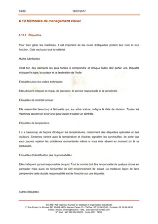 64/80 16/01/2017
6.10 Méthodes de management visuel
6.10.1 Étiquettes
Pour bien gérer les machines, il est important de les munir d'étiquettes portant leur nom et leur
fonction. Cela vaut pour tout le matériel.
Huiles lubrifiantes
C'est l'un des éléments les plus faciles à comprendre et chaque bidon doit porter une étiquette
indiquant le type, la couleur et la destination de l'huile.
Etiquettes pour les visites techniques
Elles doivent indiquer le niveau de précision, le service responsable et la périodicité.
Étiquettes de contrôle annuel
Elle ressemble beaucoup à l'étiquette qui, sur votre voiture, indique la date de révision. Toutes les
machines doivent en avoir une, pour éviter d'oublier un contrôle.
Etiquettes de température
Il y a beaucoup de façons d'indiquer les températures, notamment des étiquettes spéciales et des
couleurs. Certaines varient avec la température et d'autres signalent les surchauffes, de sorte que
vous pouvez repérer les problèmes momentanés même si vous êtes absent au moment où ils se
produisent.
Étiquettes d'identification des responsabilités
Elles indiquent qui est responsable de quoi. Tout le monde doit être responsable de quelque chose en
particulier mais aussi de l'ensemble de son environnement de travail. La meilleure façon de faire
comprendre cette double responsabilité est de l'inscrire sur une étiquette.
Autres étiquettes
Eric METAIS Ingénieur-Conseil en stratégie et organisation industrielle
2, Rue Robert Le Ricolais BP. 60468 44304 Nantes Cedex 03 - Tél/Fax. 02 51 89 02 66 - Portable. 06 24 88 48 06
E.Mail. devinci.conseil@tiscali.fr - Site. www.devinci-conseil.com
N° Siret : 447 988 494 00020 - Code APE : 741G
 