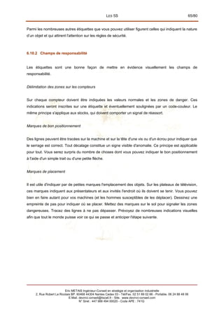 LES 5S 65/80
Parmi les nombreuses autres étiquettes que vous pouvez utiliser figurent celles qui indiquent la nature
d’un objet et qui attirent l'attention sur les règles de sécurité.
6.10.2 Champs de responsabilité
Les étiquettes sont une bonne façon de mettre en évidence visuellement les champs de
responsabilité.
Délimitation des zones sur les compteurs
Sur chaque compteur doivent être indiquées les valeurs normales et les zones de danger. Ces
indications seront inscrites sur une étiquette et éventuellement soulignées par un code-couleur. Le
même principe s'applique aux stocks, qui doivent comporter un signal de réassort.
Marques de bon positionnement
Des lignes peuvent être tracées sur la machine et sur la tête d'une vis ou d'un écrou pour indiquer que
le serrage est correct. Tout décalage constitue un signe visible d'anomalie. Ce principe est applicable
pour tout. Vous serez surpris du nombre de choses dont vous pouvez indiquer le bon positionnement
à l'aide d'un simple trait ou d'une petite flèche.
Marques de placement
Il est utile d'indiquer par de petites marques l'emplacement des objets. Sur les plateaux de télévision,
ces marques indiquent aux présentateurs et aux invités l'endroit où ils doivent se tenir. Vous pouvez
bien en faire autant pour vos machines (et les hommes susceptibles de les déplacer). Dessinez une
empreinte de pas pour indiquer où se placer. Mettez des marques sur le sol pour signaler les zones
dangereuses. Tracez des lignes à ne pas dépasser. Prévoyez de nombreuses indications visuelles
afin que tout le monde puisse voir ce qui se passe et anticiper l'étape suivante.
Eric METAIS Ingénieur-Conseil en stratégie et organisation industrielle
2, Rue Robert Le Ricolais BP. 60468 44304 Nantes Cedex 03 - Tél/Fax. 02 51 89 02 66 - Portable. 06 24 88 48 06
E.Mail. devinci.conseil@tiscali.fr - Site. www.devinci-conseil.com
N° Siret : 447 988 494 00020 - Code APE : 741G
 