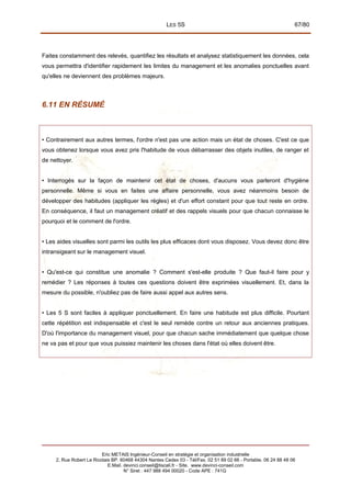 LES 5S 67/80
Faites constamment des relevés, quantifiez les résultats et analysez statistiquement les données, cela
vous permettra d'identifier rapidement les limites du management et les anomalies ponctuelles avant
qu'elles ne deviennent des problèmes majeurs.
6.11 EN RÉSUMÉ
• Contrairement aux autres termes, l'ordre n'est pas une action mais un état de choses. C'est ce que
vous obtenez lorsque vous avez pris l'habitude de vous débarrasser des objets inutiles, de ranger et
de nettoyer.
• Interrogés sur la façon de maintenir cet état de choses, d'aucuns vous parleront d'hygiène
personnelle. Même si vous en faites une affaire personnelle, vous avez néanmoins besoin de
développer des habitudes (appliquer les règles) et d'un effort constant pour que tout reste en ordre.
En conséquence, il faut un management créatif et des rappels visuels pour que chacun connaisse le
pourquoi et le comment de l'ordre.
• Les aides visuelles sont parmi les outils les plus efficaces dont vous disposez. Vous devez donc être
intransigeant sur le management visuel.
• Qu'est-ce qui constitue une anomalie ? Comment s'est-elle produite ? Que faut-il faire pour y
remédier ? Les réponses à toutes ces questions doivent être exprimées visuellement. Et, dans la
mesure du possible, n'oubliez pas de faire aussi appel aux autres sens.
• Les 5 S sont faciles à appliquer ponctuellement. En faire une habitude est plus difficile. Pourtant
cette répétition est indispensable et c'est le seul remède contre un retour aux anciennes pratiques.
D'où l'importance du management visuel, pour que chacun sache immédiatement que quelque chose
ne va pas et pour que vous puissiez maintenir les choses dans l'état où elles doivent être.
Eric METAIS Ingénieur-Conseil en stratégie et organisation industrielle
2, Rue Robert Le Ricolais BP. 60468 44304 Nantes Cedex 03 - Tél/Fax. 02 51 89 02 66 - Portable. 06 24 88 48 06
E.Mail. devinci.conseil@tiscali.fr - Site. www.devinci-conseil.com
N° Siret : 447 988 494 00020 - Code APE : 741G
 