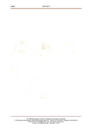 68/80 16/01/2017
Eric METAIS Ingénieur-Conseil en stratégie et organisation industrielle
2, Rue Robert Le Ricolais BP. 60468 44304 Nantes Cedex 03 - Tél/Fax. 02 51 89 02 66 - Portable. 06 24 88 48 06
E.Mail. devinci.conseil@tiscali.fr - Site. www.devinci-conseil.com
N° Siret : 447 988 494 00020 - Code APE : 741G
 