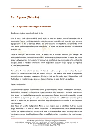 LES 5S 69/80
7 - Rigueur (Shitsuke)
7.1 La rigueur pour changer d’habitudes
Les bonnes équipes respectent la règle du jeu
Que ce soit à l'usine, dans l'armée ou sur un terrain de sport, les activités en équipe se fondent sur la
coopération. Tout le monde doit travailler ensemble, penser ensemble, agir ensemble pour faire une
équipe solide. Et plus la tâche est difficile, plus cette solidarité est importante, car la moindre erreur
peut faire la différence entre la victoire et la défaite. Les règles sont strictes et chacun fait attention à
jouer son rôle.
Dans la sidérurgie, les chantiers navals, la construction et d'autres industries, par exemple, les
équipes se réunissent pendant une demi-heure avant de commencer la journée de travail afin de se
préparer physiquement et mentalement. Les ouvriers des chaînes savent eux aussi qu'un seul d'entre
eux peut, s'il est en retard ou commet une erreur, bloquer tous les autres ce qui explique leur vigilance
et celle des contremaîtres.
Par nature, l'homme a tendance à se relâcher et à oublier ses promesses verbales. Il a aussi
tendance à tomber dans la routine, en oubliant pourquoi il fait telle ou telle chose, accomplissant
automatiquement les gestes nécessaires. C'est pour cela que des règles sont indispensables, qu'il
faut instituer le travail en équipe, pour que chacun réfléchisse et reste attentif à ce qu'il tait.
L'erreur est humaine
Les ordinateurs exécutent fidèlement les ordres qu'on leur donne, mais les hommes font des erreurs.
Ainsi, si vous demandez à quelqu'un de copier un texte de cinq cents mots, il risque de faire deux ou
trois fautes. Les possibilités de commettre des erreurs sont d'autant plus nombreuses et les erreurs
sont d'autant plus graves que les systèmes sont plus sophistiqués. L'addition de toutes les petites
erreurs se traduit par des problèmes de qualité, donc par des clients mécontents et des difficultés
commerciales.
Ces choses ont un effet multiplicateur. Même si vous avez un taux de fiabilité de 99,9 % à chaque
étape, il tombe à 91 % pour 100 étapes successives. De la même manière que vous ferez l'effort de
réparer une vieille machine qui à quelques « ratés », vous devez être attentif au risque de voir vos
ouvriers commencer à mal fonctionner et faire ce qu'il faut pour les « remettre en état » de temps en
temps.
Eric METAIS Ingénieur-Conseil en stratégie et organisation industrielle
2, Rue Robert Le Ricolais BP. 60468 44304 Nantes Cedex 03 - Tél/Fax. 02 51 89 02 66 - Portable. 06 24 88 48 06
E.Mail. devinci.conseil@tiscali.fr - Site. www.devinci-conseil.com
N° Siret : 447 988 494 00020 - Code APE : 741G
 