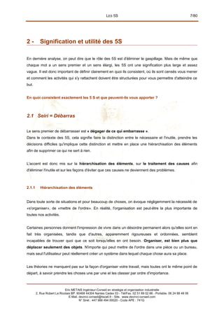 LES 5S 7/80
2 - Signification et utilité des 5S
En dernière analyse, on peut dire que le rôle des 5S est d'éliminer le gaspillage. Mais de même que
chaque mot a un sens premier et un sens élargi, les 5S ont une signification plus large et assez
vague. II est donc important de définir clairement en quoi ils consistent, où ils sont censés vous mener
et comment les activités qui s'y rattachent doivent être structurées pour vous permettre d'atteindre ce
but.
En quoi consistent exactement les 5 S et que peuvent-ils vous apporter ?
2.1 Seiri = Débarras
Le sens premier de débarrasser est « dégager de ce qui embarrasse ».
Dans le contexte des 5S, cela signifie faire la distinction entre le nécessaire et l'inutile, prendre les
décisions difficiles qu'implique cette distinction et mettre en place une hiérarchisation des éléments
afin de supprimer ce qui ne sert à rien.
L'accent est donc mis sur la hiérarchisation des éléments, sur le traitement des causes afin
d'éliminer l'inutile et sur les façons d'éviter que ces causes ne deviennent des problèmes.
2.1.1 Hiérarchisation des éléments
Dans toute sorte de situations et pour beaucoup de choses, on évoque négligemment la nécessité de
«s'organiser», de «mettre de l'ordre». En réalité, l'organisation est peut-être la plus importante de
toutes nos activités.
Certaines personnes donnent l'impression de vivre dans un désordre permanent alors qu'elles sont en
fait très organisées, tandis que d'autres, apparemment rigoureuses et ordonnées, semblent
incapables de trouver quoi que ce soit lorsqu'elles en ont besoin. Organiser, est bien plus que
déplacer seulement des objets. N'importe qui peut mettre de l'ordre dans une pièce ou un bureau,
mais seul l'utilisateur peut réellement créer un système dans lequel chaque chose aura sa place.
Les théories ne manquent pas sur la façon d'organiser votre travail, mais toutes ont le même point de
départ, à savoir prendre les choses une par une et les classer par ordre d'importance.
Eric METAIS Ingénieur-Conseil en stratégie et organisation industrielle
2, Rue Robert Le Ricolais BP. 60468 44304 Nantes Cedex 03 - Tél/Fax. 02 51 89 02 66 - Portable. 06 24 88 48 06
E.Mail. devinci.conseil@tiscali.fr - Site. www.devinci-conseil.com
N° Siret : 447 988 494 00020 - Code APE : 741G
 