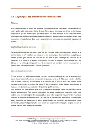 LES 5S 71/80
7.3 Le pourquoi des problèmes de communications
Téléphone
Vous connaissez tous ce jeu où une personne murmure une phrase à son voisin, qui la répète à son
voisin, qui la répète à son voisin et ainsi de suite. Même quand le message est simple, on est toujours
surpris de ce qu'il est devenu après qu'il ait été passé une demi-douzaine de fois. Les gens ont en
effet tendance à entendre ce qu'ils s'attendent à entendre, à adapter inconsciemment les sons à leurs
impressions et leurs attentes. C'est encore plus net lorsque le message est, au départ, vague ou mal
exprimé.
La difficulté de s'exprimer clairement
Certaines personnes ont été jusqu'à dire que les hommes étaient intrinsèquement inaptes à la
communication et qu'il était dans leur nature de ne pas communiquer clairement. Nous nous plaignons
souvent que les gens ne font pas ce qu'on leur dit, mais on peut s'interroger sur ce qu'on leur a
réellement dit et sur ce qu'ils pensent avoir entendu. Combien de querelles ont commencé par « II a
dît que ... » et « Non, je n'ai pas dit ça. » Et combien de fois prend-on pour un acquiescement le
«mmm» émis par une personne qui n'écoute qu'à moitié.
L'importance de la confirmation
Compte tenu de ces faiblesses humaines, comment pouvez-vous être certain que la communication
passe et que votre interlocuteur a bien compris ce que vous lui avez dit ? La seule manière est d'être
clair, de veiller à ce qu'il y ait un dialogue et de s'assurer que ce que l'on a dit a été compris, avant
que des erreurs soient commises. Le secret ? Une confirmation. Il faut d'abord communiquer le
message puis demander au destinataire de confirmer qu'il l'a compris.
Tout le monde doit faire attention à ce qu'on lui dit et donc apprendre à bien écouter (c'est-à-dire à
écouter attentivement). Tout comme vous utilisez des aides visuelles pour rendre les règles plus
visibles, vous pouvez imaginer des aides auditives pour aider les gens à mieux entendre. Tout cela
contribue à améliorer la communication. Ce n'est pas un hasard si les manuels de 5S comportent
autant de photos, de diagrammes et autres aides visuelles qui permettent aux lecteurs de mieux
comprendre, et ce n'est pas non plus sans raison que les gens utilisent de plus en plus souvent la
vidéo et d'autres outils didactiques sonorisés.
Eric METAIS Ingénieur-Conseil en stratégie et organisation industrielle
2, Rue Robert Le Ricolais BP. 60468 44304 Nantes Cedex 03 - Tél/Fax. 02 51 89 02 66 - Portable. 06 24 88 48 06
E.Mail. devinci.conseil@tiscali.fr - Site. www.devinci-conseil.com
N° Siret : 447 988 494 00020 - Code APE : 741G
 