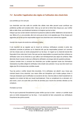 72/80 16/01/2017
7.4 Surveiller l’application des règles et l’utilisation des check-lists
Les contrôles qui n'en sont pas
Les check-lists sont des outils de contrôle très utilisés mais elles peuvent aussi contribuer aux
problèmes qu'elles sont censées éviter. Celui qui se sert de la même liste chaque jour, pour vérifier
telle ou telle chose, aura facilement tendance à s'imaginer que tout va bien.
Indiquer que tout va bien devient machinal et la personne oublie de vérifier réellement si tel est bien le
cas. Même s'il y a une anomalie, elle ne la verra pas et donc ne la signalera pas. Et les choses sont
aggravées par le fait que les responsables signent ces check-lists sans vraiment les regarder.
Inventer des moyens de rendre les vérificateurs fiables
Il est important de se rappeler que le travail de nombreux vérificateurs consiste à porter des
indications correctes et précises sur la check-list afin que les responsables puissent voir comment
vont les choses sans se rendre physiquement sur les lieux. Un regard sur la check-list devrait être
l'équivalent d'une visite dans l'usine. Non pas que les responsables ne puissent pas faire confiance au
vérificateur sans voir la check-list ou que celle-ci soit intrinsèquement plus digne de confiance. Mais
elle évite d'avoir à poser à celui qui a effectué la vérification une longue série de questions précises.
L'astuce consiste donc à concevoir les check-lists pour qu'elles apportent toutes les informations
nécessaires et qu'elles obligent le vérificateur à les remplir avec précision. Ce qui veut dire revenir aux
règles des 5S et introduire des contrôles visuels.
Tous les points à vérifier doivent être énumérés. Si le vérificateur est attentif, vous n'avez pas
vraiment besoin d'une check-list. Leur raison d'être est d'empêcher qu'il n'oublie quelque chose. Il
n'est pas nécessaire que le vérificateur se souvienne de tout, mais les aides lui disent exactement où
regarder et lui évitent de faire son travail machinalement. C'est un complément et un stimulant, et il
peut aussi y avoir une autre liste (une fiche de données) pour inscrire les données relevées sur les
compteurs.
Formation sur le tas
Pour le que le personnel d'encadrement puisse vérifier que tout va bien - exercer un contrôle visuel
sans se rendre physiquement sur les lieux - il est essentiel de faire comprendre aux vérificateurs
l'importance des points suivants.
Eric METAIS Ingénieur-Conseil en stratégie et organisation industrielle
2, Rue Robert Le Ricolais BP. 60468 44304 Nantes Cedex 03 - Tél/Fax. 02 51 89 02 66 - Portable. 06 24 88 48 06
E.Mail. devinci.conseil@tiscali.fr - Site. www.devinci-conseil.com
N° Siret : 447 988 494 00020 - Code APE : 741G
 