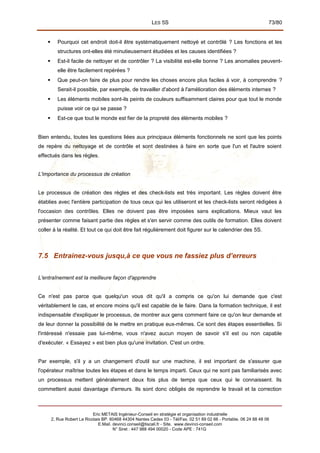 LES 5S 73/80
 Pourquoi cet endroit doit-il être systématiquement nettoyé et contrôlé ? Les fonctions et les
structures ont-elles été minutieusement étudiées et les causes identifiées ?
 Est-il facile de nettoyer et de contrôler ? La visibilité est-elle bonne ? Les anomalies peuvent-
elle être facilement repérées ?
 Que peut-on faire de plus pour rendre les choses encore plus faciles à voir, à comprendre ?
Serait-il possible, par exemple, de travailler d'abord à l'amélioration des éléments internes ?
 Les éléments mobiles sont-ils peints de couleurs suffisamment claires pour que tout le monde
puisse voir ce qui se passe ?
 Est-ce que tout le monde est fier de la propreté des éléments mobiles ?
Bien entendu, toutes les questions liées aux principaux éléments fonctionnels ne sont que les points
de repère du nettoyage et de contrôle et sont destinées à faire en sorte que l'un et l'autre soient
effectués dans les règles.
L'importance du processus de création
Le processus de création des règles et des check-lists est très important. Les règles doivent être
établies avec l'entière participation de tous ceux qui les utiliseront et les check-lists seront rédigées à
l'occasion des contrôles. Elles ne doivent pas être imposées sans explications. Mieux vaut les
présenter comme faisant partie des règles et s'en servir comme des outils de formation. Elles doivent
coller à la réalité. Et tout ce qui doit être fait régulièrement doit figurer sur le calendrier des 5S.
7.5 Entrainez-vous jusqu,à ce que vous ne fassiez plus d’erreurs
L'entraînement est la meilleure façon d'apprendre
Ce n'est pas parce que quelqu'un vous dit qu'il a compris ce qu'on lui demande que c'est
véritablement le cas, et encore moins qu'il est capable de le faire. Dans la formation technique, il est
indispensable d'expliquer le processus, de montrer aux gens comment faire ce qu'on leur demande et
de leur donner la possibilité de le mettre en pratique eux-mêmes. Ce sont des étapes essentielles. Si
l'intéressé n'essaie pas lui-même, vous n'avez aucun moyen de savoir s'il est ou non capable
d'exécuter. « Essayez » est bien plus qu'une invitation. C'est un ordre.
Par exemple, s'il y a un changement d'outil sur une machine, il est important de s'assurer que
l'opérateur maîtrise toutes les étapes et dans le temps imparti. Ceux qui ne sont pas familiarisés avec
un processus mettent généralement deux fois plus de temps que ceux qui le connaissent. Ils
commettent aussi davantage d'erreurs. Ils sont donc obligés de reprendre le travail et la correction
Eric METAIS Ingénieur-Conseil en stratégie et organisation industrielle
2, Rue Robert Le Ricolais BP. 60468 44304 Nantes Cedex 03 - Tél/Fax. 02 51 89 02 66 - Portable. 06 24 88 48 06
E.Mail. devinci.conseil@tiscali.fr - Site. www.devinci-conseil.com
N° Siret : 447 988 494 00020 - Code APE : 741G
 