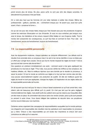 74/80 16/01/2017
prend encore plus de temps. De plus, parce qu'ils ne sont pas sûrs des étapes suivantes, le
déroulement du processus n'est pas fluide.
On a noté plus haut que les hommes ont une nette habitude à oublier des choses. Même les
professionnels - golfeurs, pianistes, etc. - s'entraînent chaque jour. Ils savent que, aussi bon qu'ils
soient, il faut « conserver la forme ».
Ce qui est vrai pour des choses faites chaque jour l'est d'autant plus pour les procédures d'urgence
comme les exercices d'évacuation en cas d'incendie. Si vous ne vous entraînez pas lorsque vous
avez le temps, les hésitations et les erreurs risquent d'être fatales en cas d'urgence réelle. Tout le
monde doit comprendre les conséquences, ce qu'il faut faire et comment le faire. Pour cela : de
l'entraînement, encore de l'entraînement, toujours de l'entraînement.
7.6 La responsabilité personnelle
Avec les équipements modernes, chaque opérateur se comporte différemment. Les défauts sont le
résultat d'une anomalie dans un processus mais il ne sert à rien de les identifier si vous ne faites pas
un effort pour corriger leurs causes. Est-ce que tout le monde respecte les règles de travail ? Est-ce
que tout est bien comme cela devrait être ?
Ces questions en amènent immédiatement une autre : comment savoir si les gens appliquent les
procédures et si tout est en règle ? Pour cela, vous pouvez vérifier les chiffres sur les compteurs, les
matières utilisées, etc. Mais la meilleure réponse vous sera donnée par le résultat du processus, à
savoir le produit. Si tout le monde se conforme aux règles et si tout est bien comme cela doit être,
vous pouvez raisonnablement espérer une production de qualité. (Si elle est meilleure quand les
règles de travail ne sont pas appliquées, changez les règles.) Et l'application de ces règles relève de
la responsabilité personnelle de l'ouvrier.
On dit souvent que tout irait pour le mieux si chacun faisait exactement ce qu'il est censé faire, mais
obtenir cela est beaucoup plus difficile qu'il n'y paraît. Ce n'est pas tant que les gens négligent
intentionnellement les règles, mais plutôt qu'ils les oublient ainsi que les raisons pour lesquelles elles
ont été mises en place. Ils commettent des erreurs sans s'en rendre compte, parce qu'ils sont pressés
ou pensent à autre chose. Vous devez intégrer des systèmes de sécurité dans vos procédures
comme vous le faites pour vos machines.
Certaines usines organisent des campagnes de responsabilisation auxquelles tout le monde participe.
Les dirigeants sont responsables des résultats mais les opérateurs sont responsables du processus
qui y mène. Chacun a des responsabilités qui ont toutes leur importance et chacun doit avoir
conscience de celles qu'il a à assumer.
Eric METAIS Ingénieur-Conseil en stratégie et organisation industrielle
2, Rue Robert Le Ricolais BP. 60468 44304 Nantes Cedex 03 - Tél/Fax. 02 51 89 02 66 - Portable. 06 24 88 48 06
E.Mail. devinci.conseil@tiscali.fr - Site. www.devinci-conseil.com
N° Siret : 447 988 494 00020 - Code APE : 741G
 