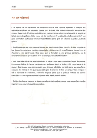 76/80 16/01/2017
7.8 EN RÉSUMÉ
• La rigueur n'a pas seulement une dimension éthique. Elle consiste également à réfléchir aux
nombreux problèmes qui surgissent chaque jour, à vouloir faire toujours mieux et à se donner les
moyens d'y parvenir. C'est tout particulièrement important en ce qui concerne la qualité, la sécurité et
la lutte contre la pollution. Cette vanne est-elle bien fermée ? La sécurité est-elle enclenchée ? Les
gens commettent parfois des erreurs invraisemblables parce qu'ils ont « baissé la garde », oublié la
rigueur.
• Aussi longtemps que nous devrons compter sur des hommes (nous compris), il nous incombe de
leur donner les moyens de travailler mieux et plus intelligemment. Il ne suffit pas de lire des livres et
d'assister à des conférences. Cela passe par la formation et une pratique constante, par la
compréhension de ce qu'il faut faire et de la raison pour laquelle il faut le faire.
• Mais il est très difficile de faire indéfiniment la même chose sans commettre d'erreur. Par nature,
l'homme est faillible. Il n'a que trop tendance à se laisser aller à la facilité, à fuir ce qui exige de la
rigueur. C'est lorsque vous commencez à vous dire que telle tâche est facile parce que vous l'avez
exécutée des milliers de fois que vous avez le plus de chances de faire une erreur. C'est pourquoi il
est si important de s'entraîner, s'entraîner toujours parce que la pratique renforce les bonnes
habitudes. Et d'être rigoureux dans la façon de faire, même pour les détails.
• De bien des façons, instaurer la rigueur dans l'unité de travail est ce que vous pouvez faire de plus
important pour assurer la qualité des produits.
Eric METAIS Ingénieur-Conseil en stratégie et organisation industrielle
2, Rue Robert Le Ricolais BP. 60468 44304 Nantes Cedex 03 - Tél/Fax. 02 51 89 02 66 - Portable. 06 24 88 48 06
E.Mail. devinci.conseil@tiscali.fr - Site. www.devinci-conseil.com
N° Siret : 447 988 494 00020 - Code APE : 741G
 