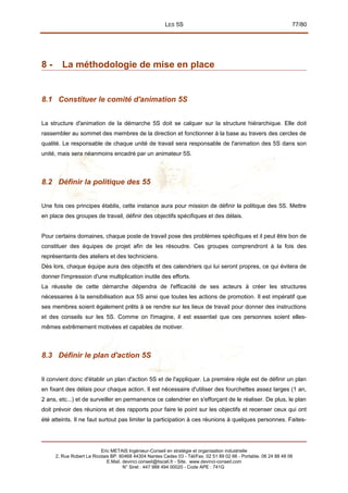 LES 5S 77/80
8 - La méthodologie de mise en place
8.1 Constituer le comité d'animation 5S
La structure d'animation de la démarche 5S doit se calquer sur la structure hiérarchique. Elle doit
rassembler au sommet des membres de la direction et fonctionner à la base au travers des cercles de
qualité. Le responsable de chaque unité de travail sera responsable de l'animation des 5S dans son
unité, mais sera néanmoins encadré par un animateur 5S.
8.2 Définir la politique des 55
Une fois ces principes établis, cette instance aura pour mission de définir la politique des 5S. Mettre
en place des groupes de travail, définir des objectifs spécifiques et des délais.
Pour certains domaines, chaque poste de travail pose des problèmes spécifiques et il peut être bon de
constituer des équipes de projet afin de les résoudre. Ces groupes comprendront à la fois des
représentants des ateliers et des techniciens.
Dès lors, chaque équipe aura des objectifs et des calendriers qui lui seront propres, ce qui évitera de
donner l'impression d'une multiplication inutile des efforts.
La réussite de cette démarche dépendra de l'efficacité de ses acteurs à créer les structures
nécessaires à la sensibilisation aux 5S ainsi que toutes les actions de promotion. Il est impératif que
ses membres soient également prêts à se rendre sur les lieux de travail pour donner des instructions
et des conseils sur les 5S. Comme on l'imagine, il est essentiel que ces personnes soient elles-
mêmes extrêmement motivées et capables de motiver.
8.3 Définir le plan d'action 5S
Il convient donc d'établir un plan d'action 5S et de l'appliquer. La première règle est de définir un plan
en fixant des délais pour chaque action. Il est nécessaire d'utiliser des fourchettes assez larges (1 an,
2 ans, etc...) et de surveiller en permanence ce calendrier en s'efforçant de le réaliser. De plus, le plan
doit prévoir des réunions et des rapports pour faire le point sur les objectifs et recenser ceux qui ont
été atteints. Il ne faut surtout pas limiter la participation à ces réunions à quelques personnes. Faites-
Eric METAIS Ingénieur-Conseil en stratégie et organisation industrielle
2, Rue Robert Le Ricolais BP. 60468 44304 Nantes Cedex 03 - Tél/Fax. 02 51 89 02 66 - Portable. 06 24 88 48 06
E.Mail. devinci.conseil@tiscali.fr - Site. www.devinci-conseil.com
N° Siret : 447 988 494 00020 - Code APE : 741G
 