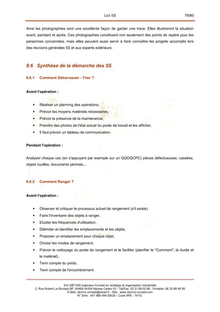 LES 5S 79/80
Ainsi les photographies sont une excellente façon de garder une trace. Elles illustreront la situation
avant, pendant et après. Ces photographies constituent non seulement des points de repère pour les
personnes concernées, mais elles peuvent aussi servir à faire connaître les progrès accomplis lors
des réunions générales 5S et aux experts extérieurs.
8.6 Synthèse de la démarche des 5S
8.6.1 Comment Débarrasser - Trier ?
Avant l'opération :
 Réaliser un planning des opérations,
 Prévoir les moyens matériels nécessaires,
 Prévoir la présence de la maintenance,
 Prendre des photos de l'état actuel du poste de travail et les afficher,
 Il faut prévoir un tableau de communication.
Pendant l'opération :
Analyser chaque cas (en s'appuyant par exemple sur un QQOQCPC) pièces défectueuses, cassées,
objets rouillés, documents périmés,...
8.6.2 Comment Ranger ?
Avant l'opération :
 Observer et critiquer le processus actuel de rangement (s'il existe)
 Faire l'inventaire des objets à ranger,
 Etudier les fréquences d'utilisation,
 Délimiter et identifier les emplacements et les objets,
 Proposer un emplacement pour chaque objet,
 Choisir les modes de rangement,
 Prévoir le nettoyage du poste de rangement et le faciliter (planifier le "Comment", la durée et
le matériel),
 Tenir compte du poids,
 Tenir compte de l'encombrement.
Eric METAIS Ingénieur-Conseil en stratégie et organisation industrielle
2, Rue Robert Le Ricolais BP. 60468 44304 Nantes Cedex 03 - Tél/Fax. 02 51 89 02 66 - Portable. 06 24 88 48 06
E.Mail. devinci.conseil@tiscali.fr - Site. www.devinci-conseil.com
N° Siret : 447 988 494 00020 - Code APE : 741G
 