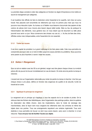 8/80 16/01/2017
La première étape consiste à créer des catégories en fonction du degré d'importance et de mettre en
œuvre le management par catégories.
Il est toutefois très difficile de faire la distinction entre l'essentiel et le superflu, tant chez soi qu'au
travail. Nos placards sont encombrés de vêtements que nous ne portons plus mais que nous ne
pouvons nous résoudre à jeter. Au bureau ou à l'atelier nous laissons s'accumuler des papiers et des
cartons de pièces dont nous n'avons plus besoin depuis belle lurette. Mais au lieu de pratiquer la
hiérarchisation des éléments, nous gardons tout, en nous disant que tel document ou telle pièce
pourrait nous servir un jour. Nous conservons des choses «au cas où...». Au lieu de faire des choix,
difficiles certes mais indispensables, entre l'essentiel et le non essentiel.
2.1.2 Traiter les causes
II est donc capital de procéder à un grand nettoyage et de faire place nette. Cela nous permettra de
comprendre pourquoi cela va si mal et d'aller jusqu'à la cause première du problème. Nous pourrons
ainsi passer au plus important, à savoir, traiter les causes.
2.2 Seiton = Rangement
Que ce soit en relation avec les 5S ou en général, ranger veut dire placer chaque chose à un endroit
précis afin de pouvoir la trouver immédiatement en cas de besoin. On évite ainsi de perdre du temps à
chercher.
L'accent est mis sur l'organisation rationnelle pour éviter de perdre du temps à chercher. Une fois que
chaque chose à une place, définie en fonction des exigences de qualité et de sécurité, l'unité de
travail est en ordre.
2.2.1 Appliquer le principe du rangement
Le rangement est un principe qui s'applique à tous les aspects de la vie sociale et privée. On le
retrouve dans les fichiers des bibliothèques, dans l'organisation des parkings publics, dans le système
de réservation des billets d'avion, dans les implantations, dans le mode de stockage des
marchandises, dans la façon dont nous rangeons les vêtements dans nos armoires et même les
objets dans nos poches. Tous ces arrangements requièrent une certaine ingéniosité. Tous sont
destinés à nous permettre de trouver ce dont nous avons besoin, sans avoir à chercher ni à tout
retourner. Tous ont pour but de faciliter l'accès aux objets.
Eric METAIS Ingénieur-Conseil en stratégie et organisation industrielle
2, Rue Robert Le Ricolais BP. 60468 44304 Nantes Cedex 03 - Tél/Fax. 02 51 89 02 66 - Portable. 06 24 88 48 06
E.Mail. devinci.conseil@tiscali.fr - Site. www.devinci-conseil.com
N° Siret : 447 988 494 00020 - Code APE : 741G
 