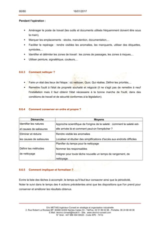 80/80 16/01/2017
Pendant l'opération :
 Aménager le poste de travail (les outils et documents utilisés fréquemment doivent être sous
la main),
 Marquer les emplacements : stocks, manutention, documentation,...
 Faciliter le repérage : rendre visibles les anomalies, les manquants, utiliser des étiquettes,
symboles,...
 Identifier et délimiter les zones de travail : les zones de passages, les zones à risques,...
 Utiliser peinture, signalétique, couleurs,...
8.6.3 Comment nettoyer ?
 Faire un état des lieux de l'étape : où nettoyer, Quoi, Qui réalise, Définir les priorités,...
 Remettre l'outil à l'état de propreté souhaité et négocié (il ne s'agit pas de remettre à neuf
l'installation mais il faut obtenir l'état nécessaire à la bonne marche de l'outil, dans des
conditions de travail et de sécurité conformes à la législation).
8.6.4 Comment conserver en ordre et propre ?
Démarche Moyens
Identifier les natures
et causes de salissures
Approche scientifique de l'origine de la saleté : comment la saleté est-
elle arrivée là et comment peut-on l'empêcher ?
Eliminer et réduire
les causes de salissures
Rendre visible les anomalies
Localiser et étudier des simplifications d'accès aux endroits difficiles
Définir les méthodes
de nettoyage
Planifier du temps pour le nettoyage
Nommer les responsables
Intégrer pour toute tâche nouvelle un temps de rangement, de
nettoyage.
8.6.5 Comment impliquer et formaliser ?
Ecrire la liste des tâches à accomplir, le temps qu'il faut leur consacrer ainsi que la périodicité,
Noter le suivi dans le temps des 4 actions précédentes ainsi que les dispositions que l'on prend pour
conserver et améliorer les résultats obtenus.
Eric METAIS Ingénieur-Conseil en stratégie et organisation industrielle
2, Rue Robert Le Ricolais BP. 60468 44304 Nantes Cedex 03 - Tél/Fax. 02 51 89 02 66 - Portable. 06 24 88 48 06
E.Mail. devinci.conseil@tiscali.fr - Site. www.devinci-conseil.com
N° Siret : 447 988 494 00020 - Code APE : 741G
 
