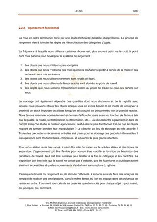 LES 5S 9/80
2.2.2 Agencement fonctionnel
La mise en ordre commence donc par une étude d'efficacité détaillée et approfondie. Le principe de
rangement vise à formuler les règles de hiérarchisation des catégories d'objets.
La fréquence à laquelle nous utilisons certaines choses est, plus souvent qu'on ne le croit, le point
dont nous partons pour développer le système de rangement :
1. Les objets que nous n'utilisons pas sont jetés.
2. Les objets que nous n'utilisons pas mais que nous souhaitons garder à portée de la main en cas
de besoin sont mis en réserve
3. Les objets que nous utilisons rarement sont rangés à l'écart.
4. Les objets que nous utilisons de temps à autre sont stockés au poste de travail.
5. Les objets que nous utilisons fréquemment restent au poste de travail ou nous les portons sur
nous.
Le stockage doit également dépendre des quantités dont nous disposons et de la rapidité avec
laquelle nous pouvons obtenir les objets lorsque nous en avons besoin. Il est inutile de conserver à
proximité un stock important de pièces lorsqu'on sait pouvoir se procurer très vite la quantité requise.
Nous devons raisonner non seulement en termes d'efficacité, mais aussi en fonction de facteurs tels
que la qualité, la rouille, la détérioration, la déformation, etc… La sécurité entre également en ligne de
compte lorsqu'on étudie le meilleur agencement, c'est-à-dire le plus fonctionnel. Est-ce que les objets
risquent de tomber pendant leur manipulation ? La sécurité du lieu de stockage est-elle assurée ?
Toutes les précautions nécessaires ont-elles été prises pour le stockage des produits inflammables ?
Ces questions sont fondamentales, complexes, et requièrent la plus grande attention.
Pour qu'un atelier reste bien rangé, il peut être utile de tracer sur le sol des allées et des lignes de
séparation. L'agencement doit être flexible pour pouvoir être modifié en fonction de l'évolution des
conditions de travail. Tout doit être surélevé pour faciliter à la fois le nettoyage et les contrôles. La
disposition doit être telle que la saleté ne puisse pas s'installer, que les fournitures et outillages soient
aisément accessibles et que les mouvements s'enchaînent sans rupture du rythme.
Parce que la finalité du rangement est de stimuler l'efficacité, il importe aussi de faire des analyses de
temps et de réaliser des améliorations, dans le même temps où l'on est engagé dans ce processus de
remise en ordre. Il convient pour cela de se poser les questions clés pour chaque objet : quoi, quand,
où, pourquoi, qui, comment.
Eric METAIS Ingénieur-Conseil en stratégie et organisation industrielle
2, Rue Robert Le Ricolais BP. 60468 44304 Nantes Cedex 03 - Tél/Fax. 02 51 89 02 66 - Portable. 06 24 88 48 06
E.Mail. devinci.conseil@tiscali.fr - Site. www.devinci-conseil.com
N° Siret : 447 988 494 00020 - Code APE : 741G
 
