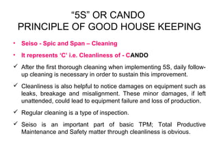 “5S” OR CANDO
PRINCIPLE OF GOOD HOUSE KEEPING
• Seiso - Spic and Span – Cleaning
• It represents ‘C’ i.e. Cleanliness of - CANDO
 After the first thorough cleaning when implementing 5S, daily follow-
up cleaning is necessary in order to sustain this improvement.
 Cleanliness is also helpful to notice damages on equipment such as
leaks, breakage and misalignment. These minor damages, if left
unattended, could lead to equipment failure and loss of production.
 Regular cleaning is a type of inspection.
 Seiso is an important part of basic TPM; Total Productive
Maintenance and Safety matter through cleanliness is obvious.
 