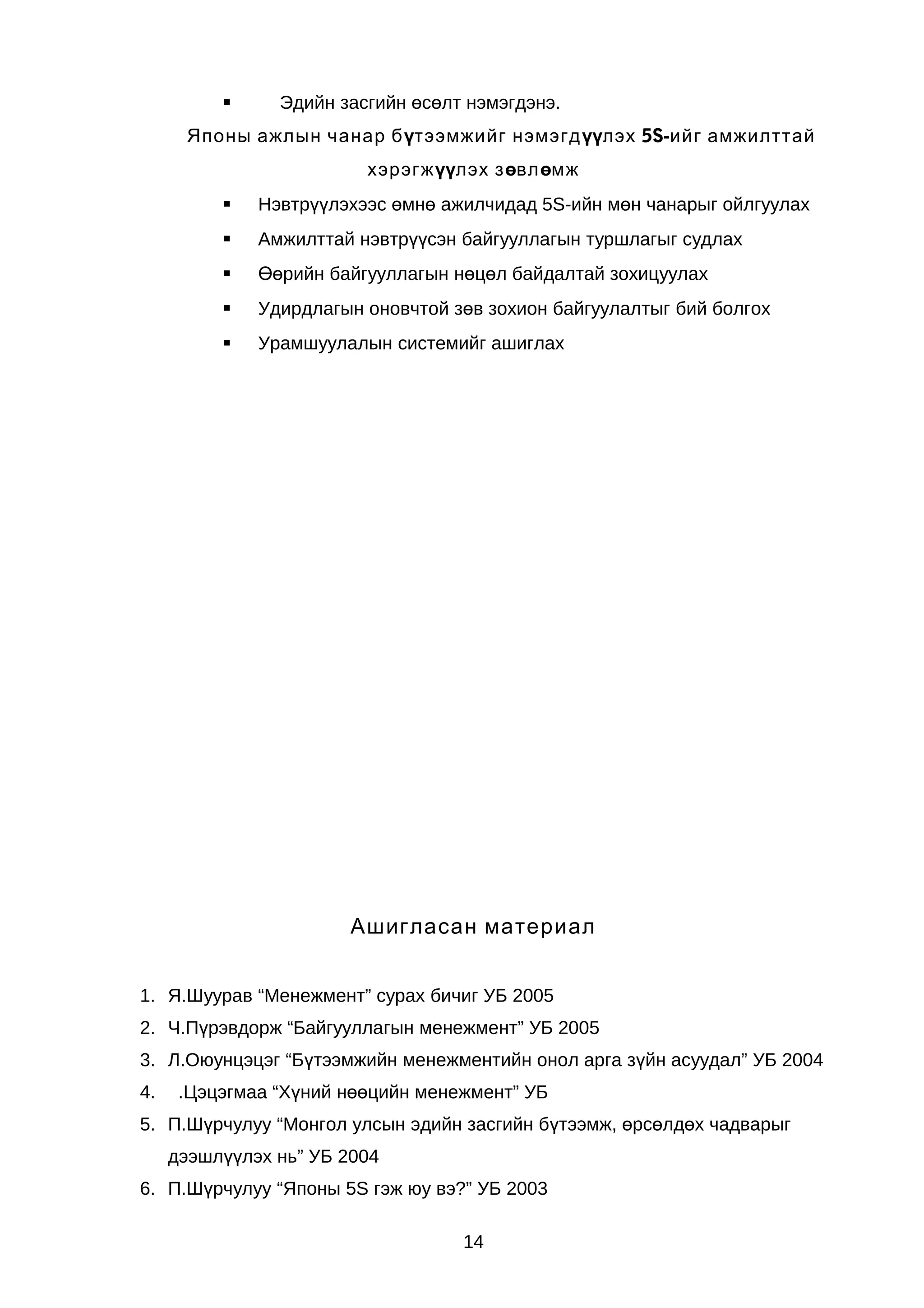 

Эдийн засгийн өсөлт нэмэгдэнэ.

Японы ажлын чанар бүтээмжийг нэмэгдүүлэх 5S-ийг амжилттай
хэрэгжүүлэх зөвлөмж


Нэвтрүүлэхээс өмнө ажилчидад 5S-ийн мөн чанарыг ойлгуулах



Амжилттай нэвтрүүсэн байгууллагын туршлагыг судлах



Өөрийн байгууллагын нөцөл байдалтай зохицуулах



Удирдлагын оновчтой зөв зохион байгуулалтыг бий болгох



Урамшуулалын системийг ашиглах

Ашигласан материал
1. Я.Шуурав “Менежмент” сурах бичиг УБ 2005
2. Ч.Пүрэвдорж “Байгууллагын менежмент” УБ 2005
3. Л.Оюунцэцэг “Бүтээмжийн менежментийн онол арга зүйн асуудал” УБ 2004
4.

.Цэцэгмаа “Хүний нөөцийн менежмент” УБ

5. П.Шүрчулуу “Монгол улсын эдийн засгийн бүтээмж, өрсөлдөх чадварыг
дээшлүүлэх нь” УБ 2004
6. П.Шүрчулуу “Японы 5S гэж юу вэ?” УБ 2003
14

 