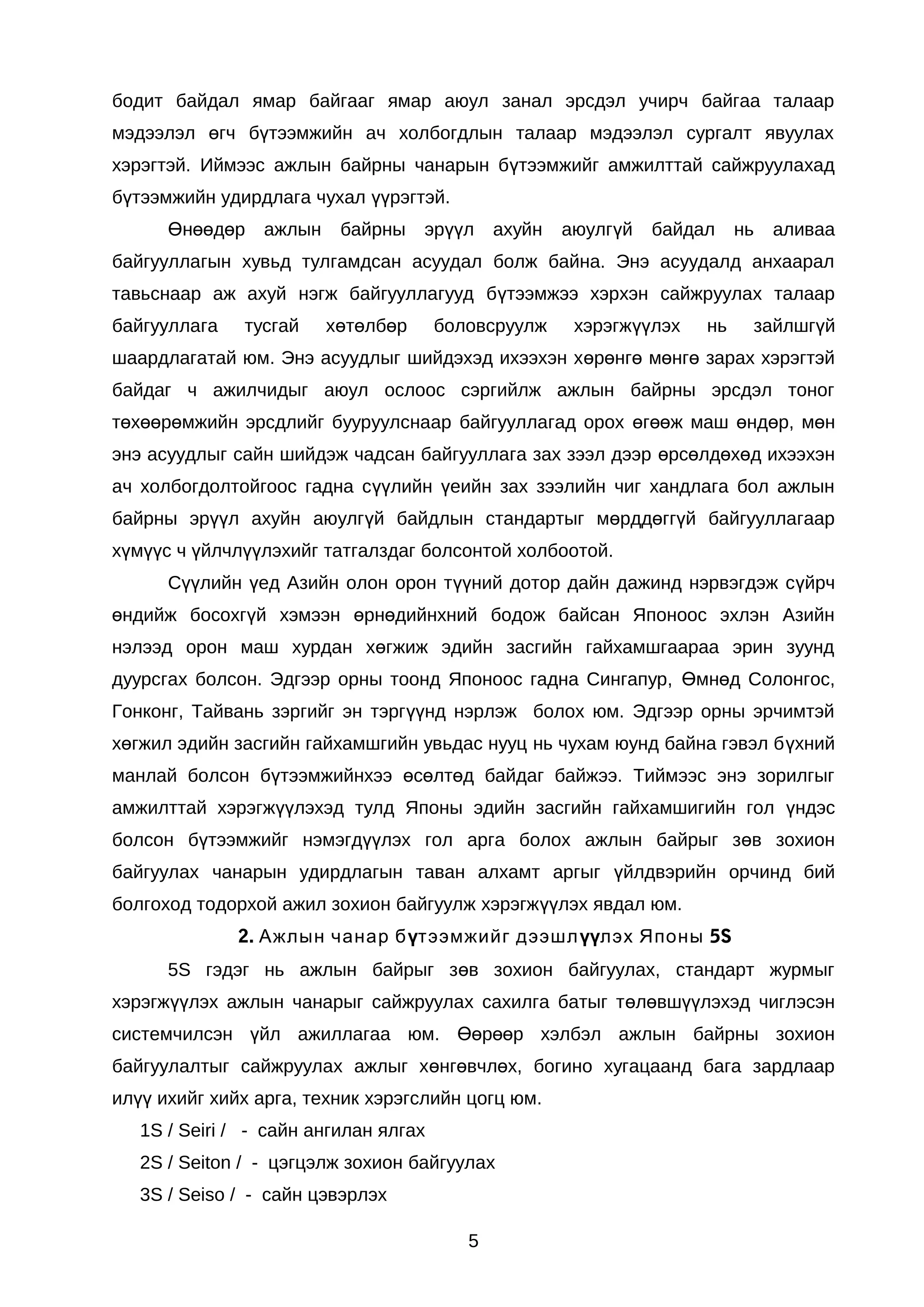 бодит байдал ямар байгааг ямар аюул занал эрсдэл учирч байгаа талаар
мэдээлэл өгч бүтээмжийн ач холбогдлын талаар мэдээлэл сургалт явуулах
хэрэгтэй. Иймээс ажлын байрны чанарын бүтээмжийг амжилттай сайжруулахад
бүтээмжийн удирдлага чухал үүрэгтэй.
Өнөөдөр

ажлын

байрны

эрүүл

ахуйн

аюулгүй

байдал

нь

аливаа

байгууллагын хувьд тулгамдсан асуудал болж байна. Энэ асуудалд анхаарал
тавьснаар аж ахуй нэгж байгууллагууд бүтээмжээ хэрхэн сайжруулах талаар
байгууллага

тусгай

хөтөлбөр

боловсруулж

хэрэгжүүлэх

нь

зайлшгүй

шаардлагатай юм. Энэ асуудлыг шийдэхэд ихээхэн хөрөнгө мөнгө зарах хэрэгтэй
байдаг ч ажилчидыг аюул ослоос сэргийлж ажлын байрны эрсдэл тоног
төхөөрөмжийн эрсдлийг бууруулснаар байгууллагад орох өгөөж маш өндөр, мөн
энэ асуудлыг сайн шийдэж чадсан байгууллага зах зээл дээр өрсөлдөхөд ихээхэн
ач холбогдолтойгоос гадна сүүлийн үеийн зах зээлийн чиг хандлага бол ажлын
байрны эрүүл ахуйн аюулгүй байдлын стандартыг мөрддөггүй байгууллагаар
хүмүүс ч үйлчлүүлэхийг татгалздаг болсонтой холбоотой.
Сүүлийн үед Азийн олон орон түүний дотор дайн дажинд нэрвэгдэж сүйрч
өндийж босохгүй хэмээн өрнөдийнхний бодож байсан Японоос эхлэн Азийн
нэлээд орон маш хурдан хөгжиж эдийн засгийн гайхамшгаараа эрин зуунд
дуурсгах болсон. Эдгээр орны тоонд Японоос гадна Сингапур, Өмнөд Солонгос,
Гонконг, Тайвань зэргийг эн тэргүүнд нэрлэж болох юм. Эдгээр орны эрчимтэй
хөгжил эдийн засгийн гайхамшгийн увьдас нууц нь чухам юунд байна гэвэл бүхний
манлай болсон бүтээмжийнхээ өсөлтөд байдаг байжээ. Тиймээс энэ зорилгыг
амжилттай хэрэгжүүлэхэд тулд Японы эдийн засгийн гайхамшигийн гол үндэс
болсон бүтээмжийг нэмэгдүүлэх гол арга болох ажлын байрыг зөв зохион
байгуулах чанарын удирдлагын таван алхамт аргыг үйлдвэрийн орчинд бий
болгоход тодорхой ажил зохион байгуулж хэрэгжүүлэх явдал юм.
2. Ажлын чанар бүтээмжийг дээшл үүлэх Японы 5S
5S гэдэг нь ажлын байрыг зөв зохион байгуулах, стандарт журмыг
хэрэгжүүлэх ажлын чанарыг сайжруулах сахилга батыг төлөвшүүлэхэд чиглэсэн
системчилсэн үйл ажиллагаа юм. Өөрөөр хэлбэл ажлын байрны зохион
байгуулалтыг сайжруулах ажлыг хөнгөвчлөх, богино хугацаанд бага зардлаар
илүү ихийг хийх арга, техник хэрэгслийн цогц юм.
1S / Seiri / - сайн ангилан ялгах
2S / Seiton / - цэгцэлж зохион байгуулах
3S / Seiso / - сайн цэвэрлэх
5

 