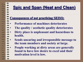 Consequences of not practicing SEISO:
• Performance of machines deteriorates
• The quality / aesthetic quality deteriorates
• Dirty place is unpleasant and hazardous to
health.
• Sends uncaring and irresponsible message to
the team members and society at large.
• People working at dirty areas are generally
found to have low desire to excel and their
motivation level is low.
Spic and Span (Neat and Clean)
 