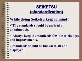 While doing Seiketsu keep in mind :
The standards should be arrived at
unanimously.
Always keep the standards flexible to changes
and improvements.
Standards should be known to all and
displayed.
SEIKETSU
(standardization)
 