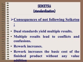 Consequences of not following Seiketsu
:
• Dual standards yield multiple results.
• Multiple results lead to conflicts and
confusions.
• Rework increases.
• Rework increases the basic cost of the
finished product without any value
addition
SEIKETSU
(standardization)
 