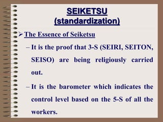 The Essence of Seiketsu
– It is the proof that 3-S (SEIRI, SEITON,
SEISO) are being religiously carried
out.
– It is the barometer which indicates the
control level based on the 5-S of all the
workers.
SEIKETSU
(standardization)
 