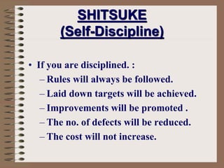 SHITSUKE
(Self-Discipline)
• If you are disciplined. :
– Rules will always be followed.
– Laid down targets will be achieved.
– Improvements will be promoted .
– The no. of defects will be reduced.
– The cost will not increase.
 