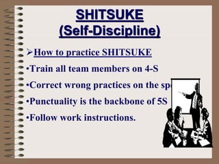 How to practice SHITSUKE
•Train all team members on 4-S
•Correct wrong practices on the spot
•Punctuality is the backbone of 5S
•Follow work instructions.
SHITSUKE
(Self-Discipline)
 