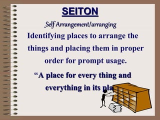 SEITON
Self Arrangement/arranging
Identifying places to arrange the
things and placing them in proper
order for prompt usage.
“A place for every thing and
everything in its place.”
 