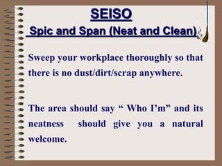SEISO
Spic and Span (Neat and Clean)
Sweep your workplace thoroughly so that
there is no dust/dirt/scrap anywhere.
The area should say “ Who I’m” and its
neatness should give you a natural
welcome.
 