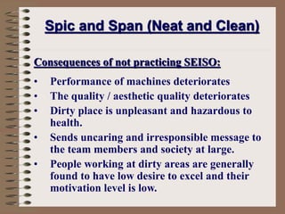 Consequences of not practicing SEISO:
• Performance of machines deteriorates
• The quality / aesthetic quality deteriorates
• Dirty place is unpleasant and hazardous to
health.
• Sends uncaring and irresponsible message to
the team members and society at large.
• People working at dirty areas are generally
found to have low desire to excel and their
motivation level is low.
Spic and Span (Neat and Clean)
 