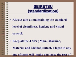 • Always aim at maintaining the standard
level of cleanliness, hygiene and visual
control.
• Keep all the 4 M’s ( Man., Machine,
Material and Method) intact, a lapse in any
one of them will make you loose the rest of
SEIKETSU
(standardization)
 