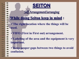 The right location where the things will be
used.
FIFO (First in First out) arrangement.
Labeling of the area and the equipment is very
important.
Keep proper gaps between two things to avoid
confusion.
SEITON
Self Arrangement/arranging
While doing Seiton keep in mind :
 