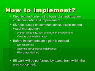 How to implement?How to implement?
 Cleaning and order is the basis of standarization,Cleaning and order is the basis of standarization,
continous order and improvement.continous order and improvement.
 5S help: based on common sense, discipline and5S help: based on common sense, discipline and
visual managementvisual management
 Impact on quality, cost and human environment.Impact on quality, cost and human environment.
 Cost as waste eliminatedCost as waste eliminated
 Before implementation a plan is neededBefore implementation a plan is needed
 Set objectivesSet objectives
 Steering group needs establishedSteering group needs established
 Pilot areas definedPilot areas defined
 ……
 5S work will be performed by teams from within the5S work will be performed by teams from within the
area concerned.area concerned.
 
