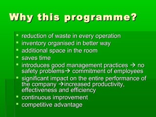 Why this programme?Why this programme?
 reduction of waste in every operationreduction of waste in every operation
 inventory organised in better wayinventory organised in better way
 additional space in the roomadditional space in the room
 saves timesaves time
 introduces good management practicesintroduces good management practices  nono
safety problemssafety problems commitcommitment of employeesment of employees
 significant impact on the entire performance ofsignificant impact on the entire performance of
the companythe company increasedincreased productivity,productivity,
effectiveness and efficiencyeffectiveness and efficiency
 continuous improvementcontinuous improvement
 competitive advantagecompetitive advantage
 
