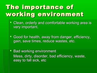 The importance ofThe importance of
working environmentworking environment
 Clean, orderly and comfortable working area isClean, orderly and comfortable working area is
very important.very important.
 Good for health, away from danger, efficiency,Good for health, away from danger, efficiency,
gain, save times, reduce wastes, etc.gain, save times, reduce wastes, etc.
 Bad working environmentBad working environment
Mess, dirty, disorder, bad efficiency, waste,Mess, dirty, disorder, bad efficiency, waste,
easy to fall sick, etceasy to fall sick, etc
 