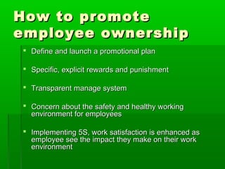 How to promoteHow to promote
employee ownershipemployee ownership
 Define and launch a promotional planDefine and launch a promotional plan
 Specific, explicit rewards and punishmentSpecific, explicit rewards and punishment
 Transparent manage systemTransparent manage system
 Concern about the safety and healthy workingConcern about the safety and healthy working
environment for employeesenvironment for employees
 Implementing 5S, work satisfaction is enhanced asImplementing 5S, work satisfaction is enhanced as
employee see the impact they make on their workemployee see the impact they make on their work
environmentenvironment
 