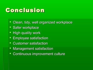 ConclusionConclusion
 Clean, tidy, well organized workplaceClean, tidy, well organized workplace
 Safer workplaceSafer workplace
 High quality workHigh quality work
 Employee satisfactionEmployee satisfaction
 Customer satisfactionCustomer satisfaction
 Management satisfactionManagement satisfaction
 Continuous improvement cultureContinuous improvement culture
 