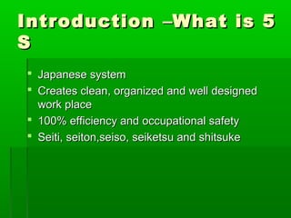 IntroductionIntroduction ––What is 5What is 5
SS
 Japanese systemJapanese system
 Creates clean, organized and well designedCreates clean, organized and well designed
work placework place
 100% efficiency and occupational safety100% efficiency and occupational safety
 Seiti, seiton,seiso, seiketsu and shitsukeSeiti, seiton,seiso, seiketsu and shitsuke
 