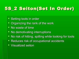 5S_2 Seiton(Set In Order)5S_2 Seiton(Set In Order)
 Setting tools in orderSetting tools in order
 Organizing the rank of the workOrganizing the rank of the work
 No waste of timeNo waste of time
 No demotivating interruptionsNo demotivating interruptions
 No risk of hitting, spilling while looking for toolsNo risk of hitting, spilling while looking for tools
 Reduces risk of occupational accidentsReduces risk of occupational accidents
 Visualized seitonVisualized seiton
 