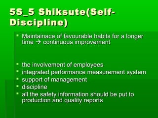 5S_5 Shiksute(Self-5S_5 Shiksute(Self-
Discipline)Discipline)
 Maintainace of favourable habits for a longerMaintainace of favourable habits for a longer
timetime  continuous improvementcontinuous improvement
 the involvement of employeesthe involvement of employees
 integrated performance measurement systemintegrated performance measurement system
 support of managementsupport of management
 disciplinediscipline
 all the safety information should be put toall the safety information should be put to
production and quality reportsproduction and quality reports
 