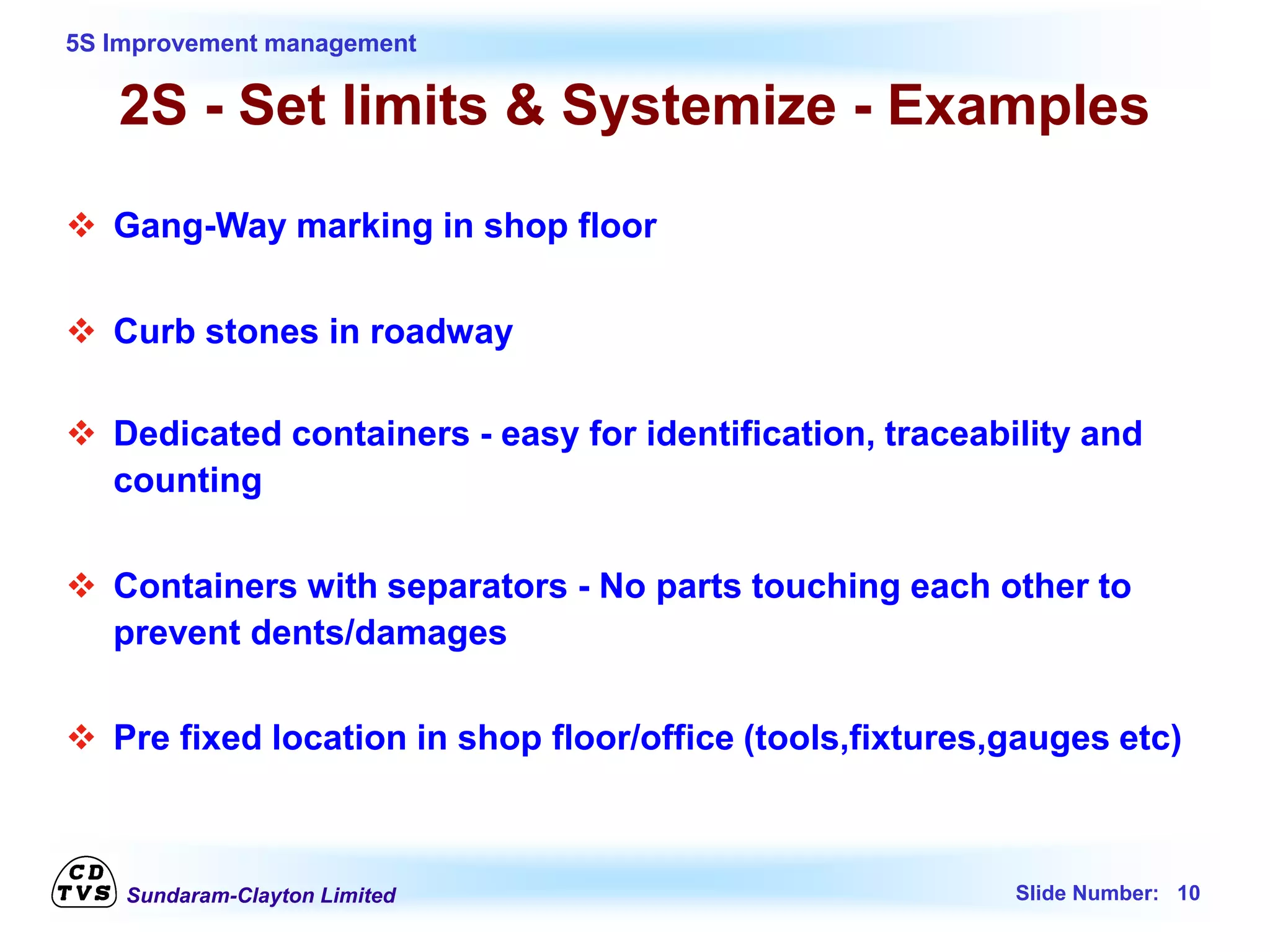 Sundaram-Clayton Limited Slide Number: 10
5S Improvement management
2S - Set limits & Systemize - Examples
 Gang-Way marking in shop floor
 Curb stones in roadway
 Dedicated containers - easy for identification, traceability and
counting
 Containers with separators - No parts touching each other to
prevent dents/damages
 Pre fixed location in shop floor/office (tools,fixtures,gauges etc)
 