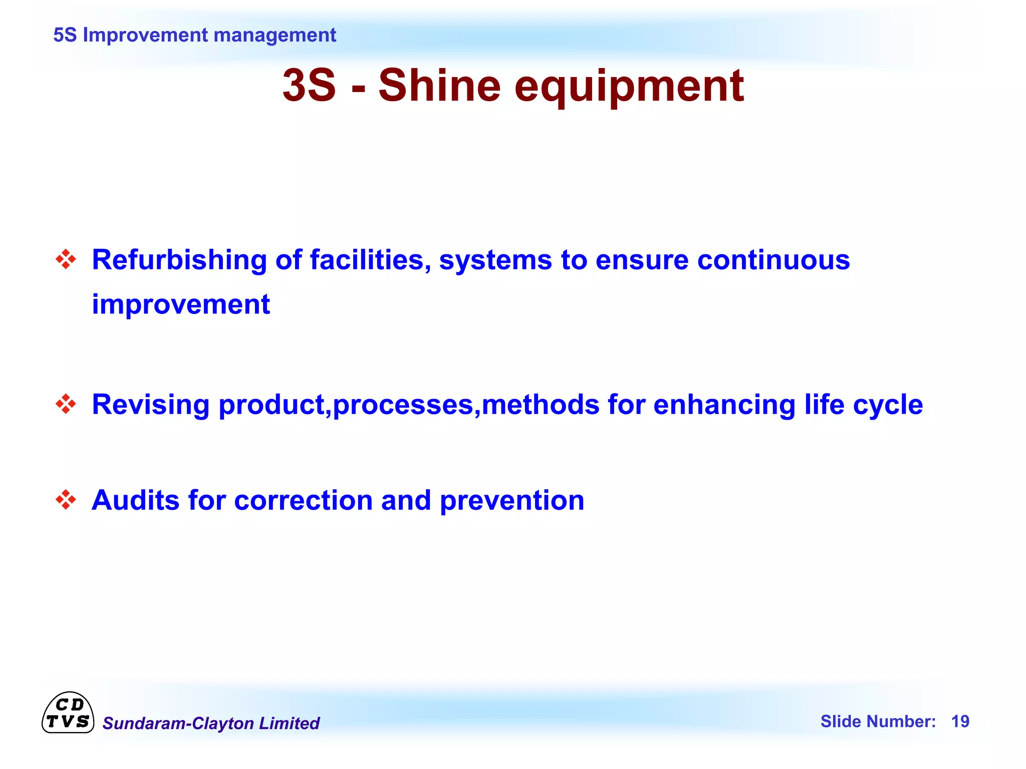 Sundaram-Clayton Limited Slide Number: 19
5S Improvement management
3S - Shine equipment
 Refurbishing of facilities, systems to ensure continuous
improvement
 Revising product,processes,methods for enhancing life cycle
 Audits for correction and prevention
 