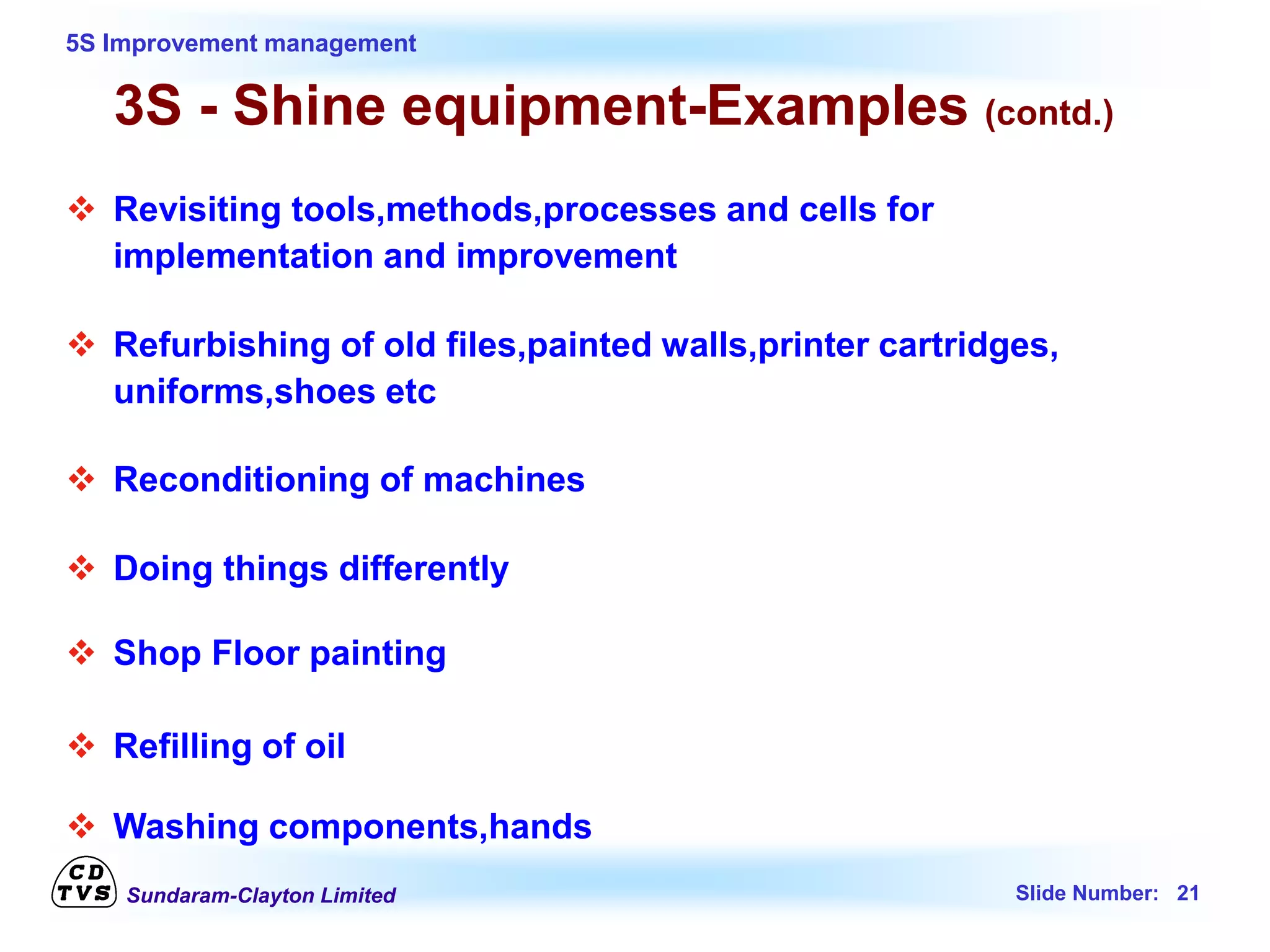 Sundaram-Clayton Limited Slide Number: 21
5S Improvement management
3S - Shine equipment-Examples (contd.)
 Revisiting tools,methods,processes and cells for
implementation and improvement
 Refurbishing of old files,painted walls,printer cartridges,
uniforms,shoes etc
 Reconditioning of machines
 Doing things differently
 Shop Floor painting
 Refilling of oil
 Washing components,hands
 